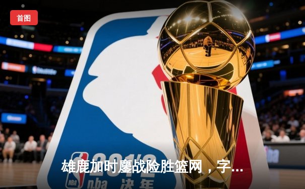 雄鹿加时鏖战险胜篮网，字母哥44+14+6主宰关键时刻