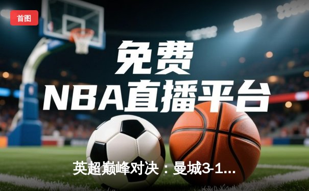 英超巅峰对决：曼城3-1逆转曼联，哈兰德双响锁定胜局