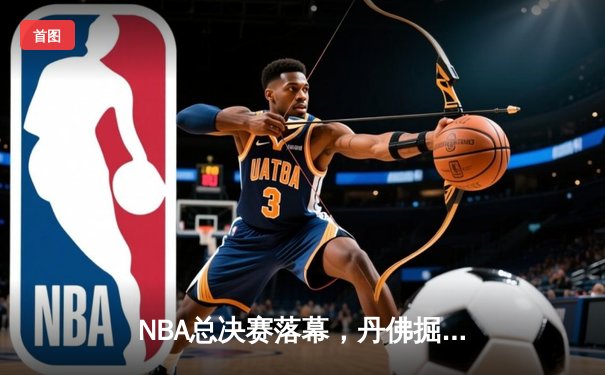 NBA总决赛落幕，丹佛掘金队史首冠，约基奇荣膺FMVP