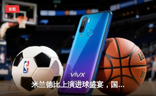 米兰德比上演进球盛宴，国际米兰3-2险胜AC米兰登顶积分榜